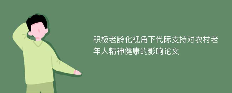 积极老龄化视角下代际支持对农村老年人精神健康的影响论文