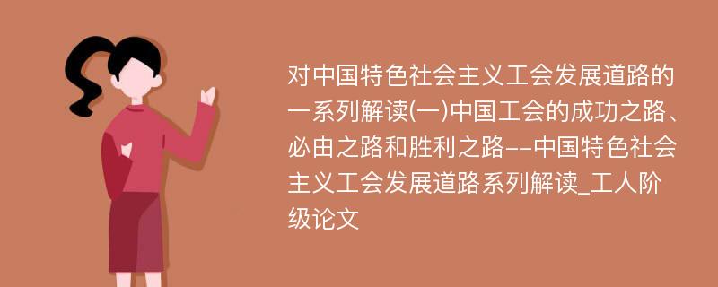 对中国特色社会主义工会发展道路的一系列解读(一)中国工会的成功之路、必由之路和胜利之路--中国特色社会主义工会发展道路系列解读_工人阶级论文