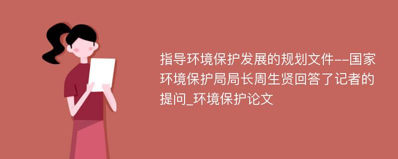 指导环境保护发展的规划文件--国家环境保护局局长周生贤回答了记者的提问_环境保护论文