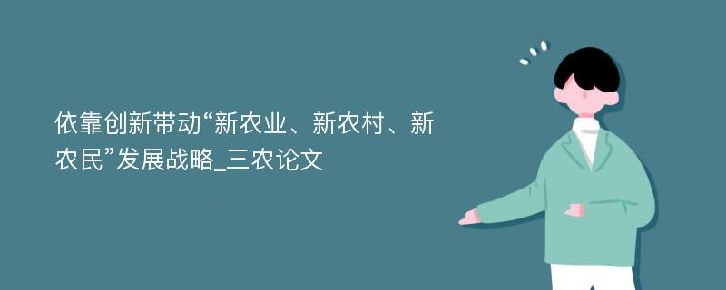 依靠创新带动“新农业、新农村、新农民”发展战略_三农论文