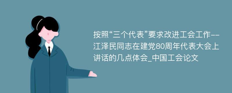 按照“三个代表”要求改进工会工作--江泽民同志在建党80周年代表大会上讲话的几点体会_中国工会论文