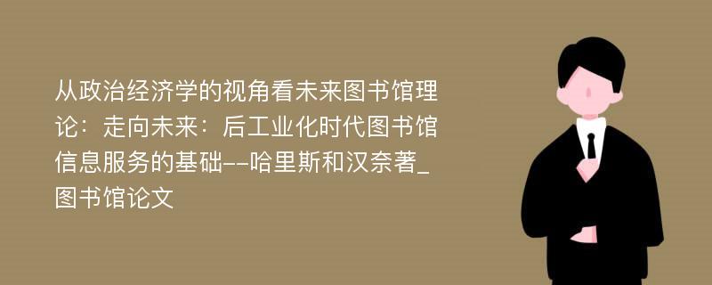 从政治经济学的视角看未来图书馆理论：走向未来：后工业化时代图书馆信息服务的基础--哈里斯和汉奈著_图书馆论文