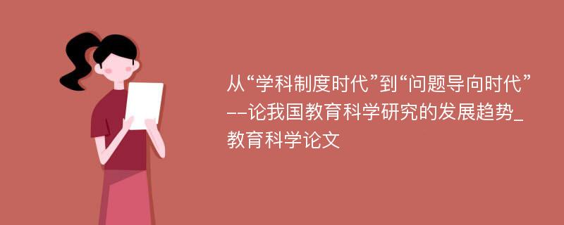 从“学科制度时代”到“问题导向时代”--论我国教育科学研究的发展趋势_教育科学论文