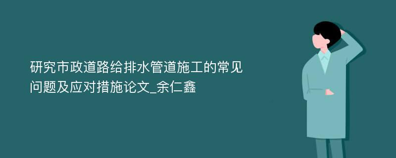 研究市政道路给排水管道施工的常见问题及应对措施论文_余仁鑫