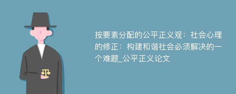 按要素分配的公平正义观：社会心理的修正：构建和谐社会必须解决的一个难题_公平正义论文