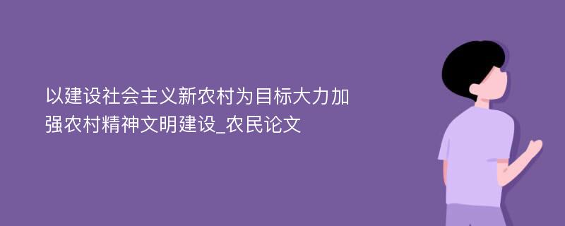 以建设社会主义新农村为目标大力加强农村精神文明建设_农民论文