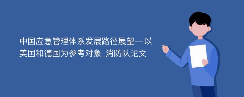 中国应急管理体系发展路径展望--以美国和德国为参考对象_消防队论文