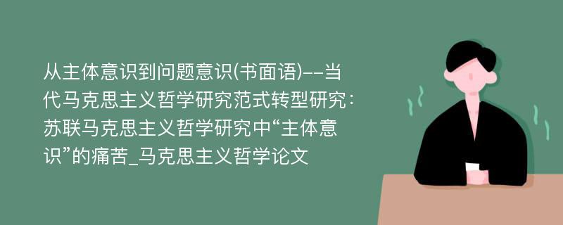 从主体意识到问题意识(书面语)--当代马克思主义哲学研究范式转型研究：苏联马克思主义哲学研究中“主体意识”的痛苦_马克思主义哲学论文