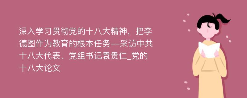 深入学习贯彻党的十八大精神，把李德图作为教育的根本任务--采访中共十八大代表、党组书记袁贵仁_党的十八大论文