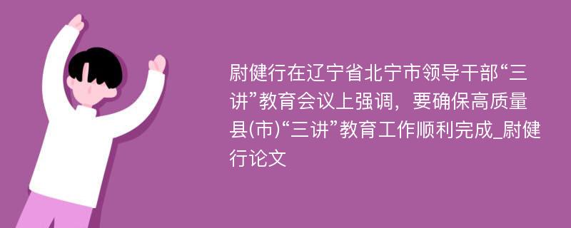 尉健行在辽宁省北宁市领导干部“三讲”教育会议上强调，要确保高质量县(市)“三讲”教育工作顺利完成_尉健行论文