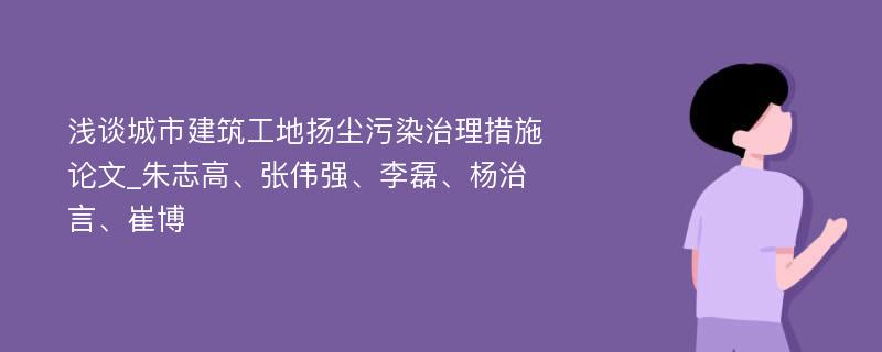 浅谈城市建筑工地扬尘污染治理措施论文_朱志高、张伟强、李磊、杨治言、崔博