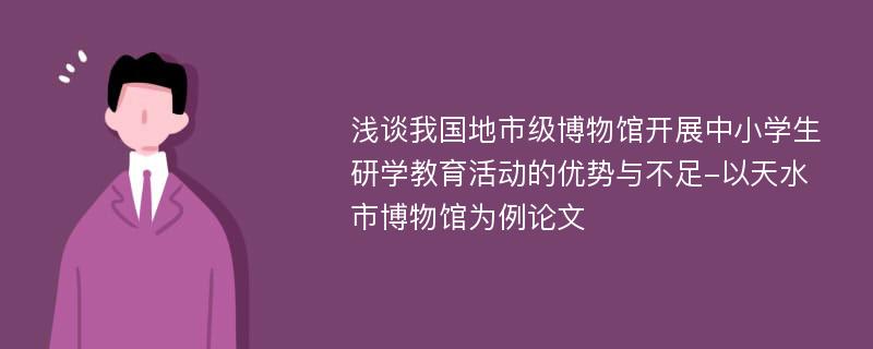 浅谈我国地市级博物馆开展中小学生研学教育活动的优势与不足-以天水市博物馆为例论文