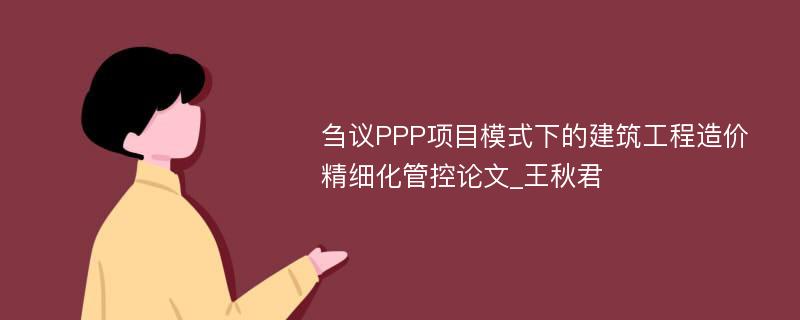 刍议PPP项目模式下的建筑工程造价精细化管控论文_王秋君