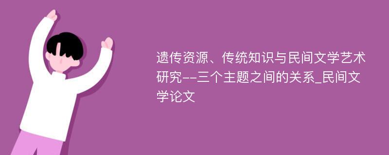 遗传资源、传统知识与民间文学艺术研究--三个主题之间的关系_民间文学论文