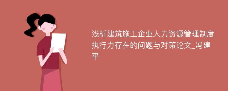 浅析建筑施工企业人力资源管理制度执行力存在的问题与对策论文_冯建平