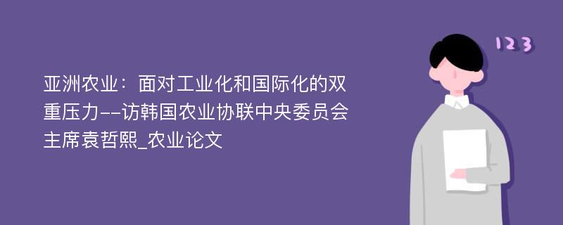 亚洲农业：面对工业化和国际化的双重压力--访韩国农业协联中央委员会主席袁哲熙_农业论文