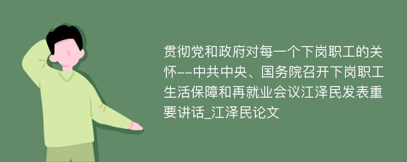 贯彻党和政府对每一个下岗职工的关怀--中共中央、国务院召开下岗职工生活保障和再就业会议江泽民发表重要讲话_江泽民论文