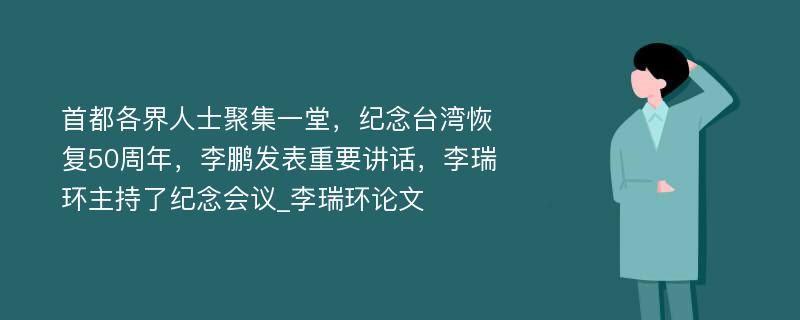 首都各界人士聚集一堂，纪念台湾恢复50周年，李鹏发表重要讲话，李瑞环主持了纪念会议_李瑞环论文