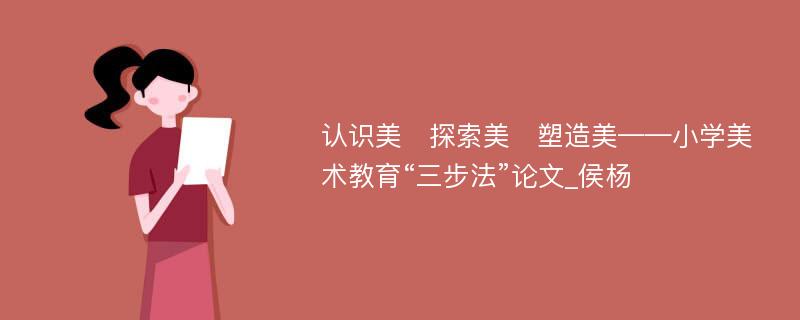 认识美　探索美　塑造美——小学美术教育“三步法”论文_侯杨