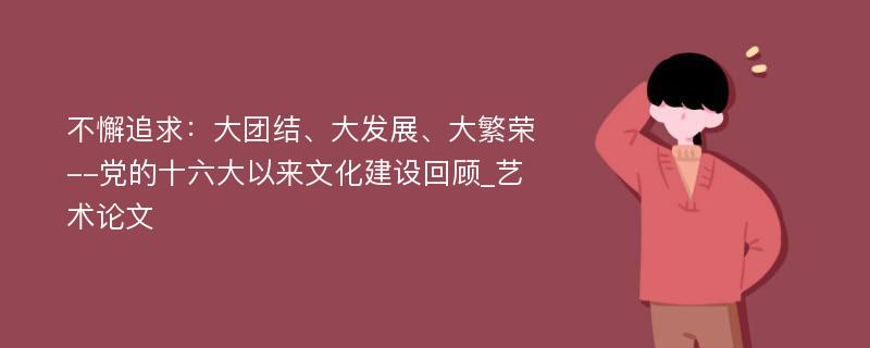 不懈追求：大团结、大发展、大繁荣--党的十六大以来文化建设回顾_艺术论文