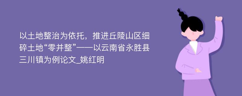 以土地整治为依托，推进丘陵山区细碎土地“零并整”——以云南省永胜县三川镇为例论文_姚红明