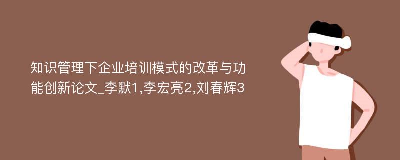 知识管理下企业培训模式的改革与功能创新论文_李默1,李宏亮2,刘春辉3