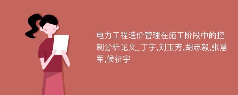 电力工程造价管理在施工阶段中的控制分析论文_丁宇,刘玉芳,胡志毅,张慧军,候征宇