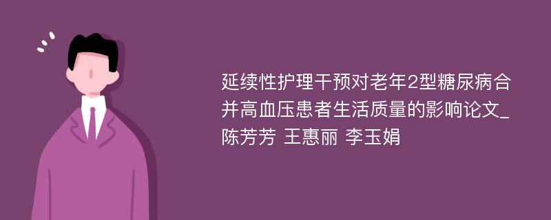 延续性护理干预对老年2型糖尿病合并高血压患者生活质量的影响论文_陈芳芳 王惠丽 李玉娟