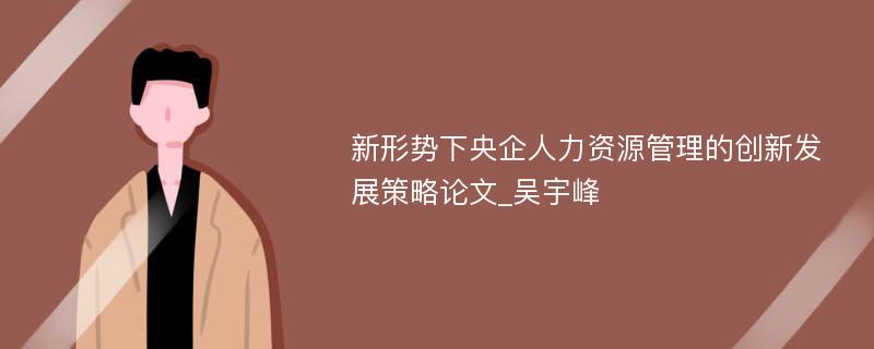 新形势下央企人力资源管理的创新发展策略论文_吴宇峰