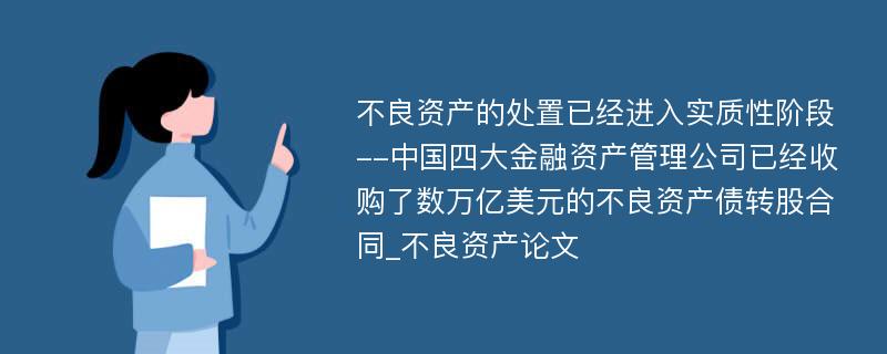 不良资产的处置已经进入实质性阶段--中国四大金融资产管理公司已经收购了数万亿美元的不良资产债转股合同_不良资产论文