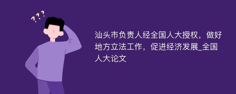 汕头市负责人经全国人大授权，做好地方立法工作，促进经济发展_全国人大论文