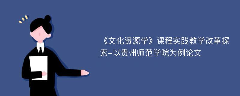 《文化资源学》课程实践教学改革探索-以贵州师范学院为例论文