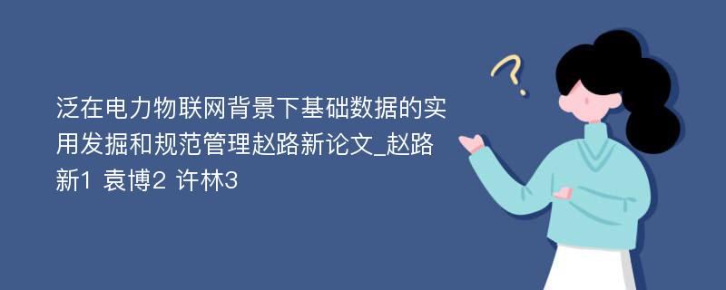 泛在电力物联网背景下基础数据的实用发掘和规范管理赵路新论文_赵路新1 袁博2 许林3