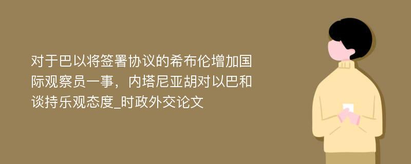 对于巴以将签署协议的希布伦增加国际观察员一事，内塔尼亚胡对以巴和谈持乐观态度_时政外交论文