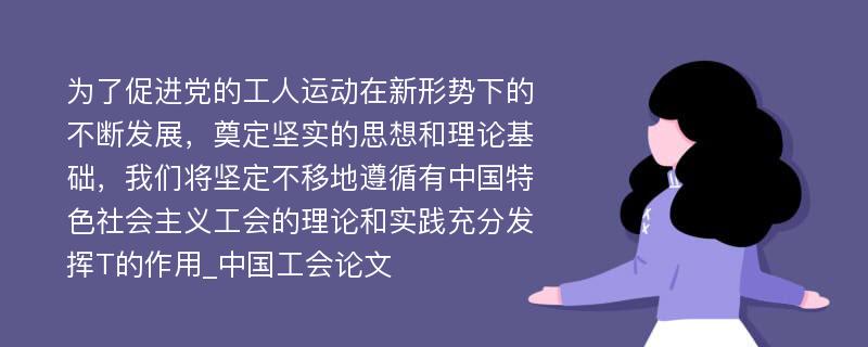 为了促进党的工人运动在新形势下的不断发展，奠定坚实的思想和理论基础，我们将坚定不移地遵循有中国特色社会主义工会的理论和实践充分发挥T的作用_中国工会论文