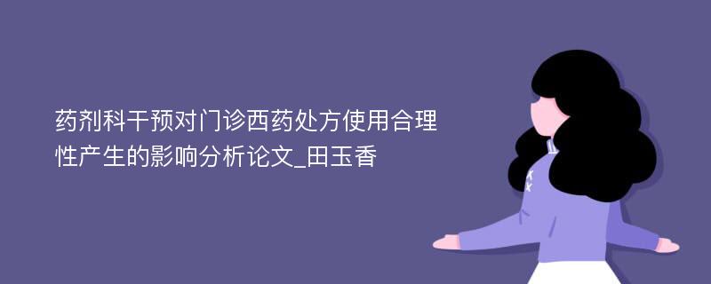 药剂科干预对门诊西药处方使用合理性产生的影响分析论文_田玉香