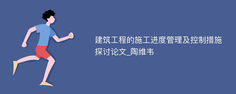 建筑工程的施工进度管理及控制措施探讨论文_陶维韦