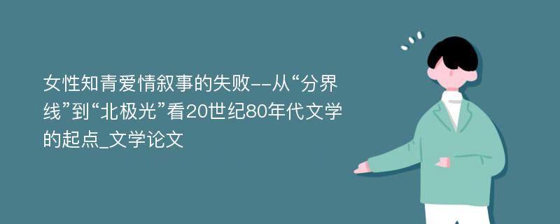 女性知青爱情叙事的失败--从“分界线”到“北极光”看20世纪80年代文学的起点_文学论文