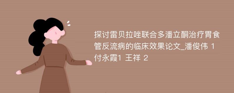 探讨雷贝拉唑联合多潘立酮治疗胃食管反流病的临床效果论文_潘俊伟 1 付永霞1 王祥 2