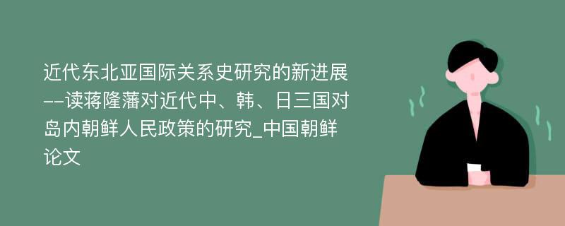 近代东北亚国际关系史研究的新进展--读蒋隆藩对近代中、韩、日三国对岛内朝鲜人民政策的研究_中国朝鲜论文