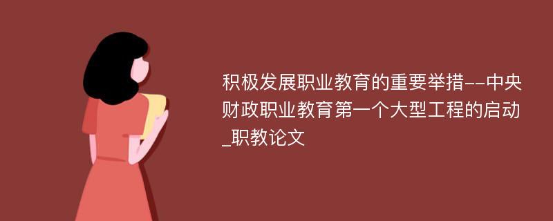 积极发展职业教育的重要举措--中央财政职业教育第一个大型工程的启动_职教论文