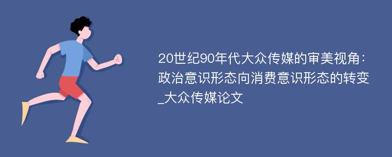 20世纪90年代大众传媒的审美视角：政治意识形态向消费意识形态的转变_大众传媒论文