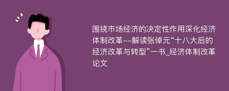 围绕市场经济的决定性作用深化经济体制改革--解读张倬元“十八大后的经济改革与转型”一书_经济体制改革论文