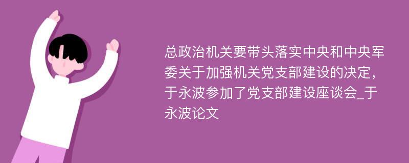 总政治机关要带头落实中央和中央军委关于加强机关党支部建设的决定，于永波参加了党支部建设座谈会_于永波论文