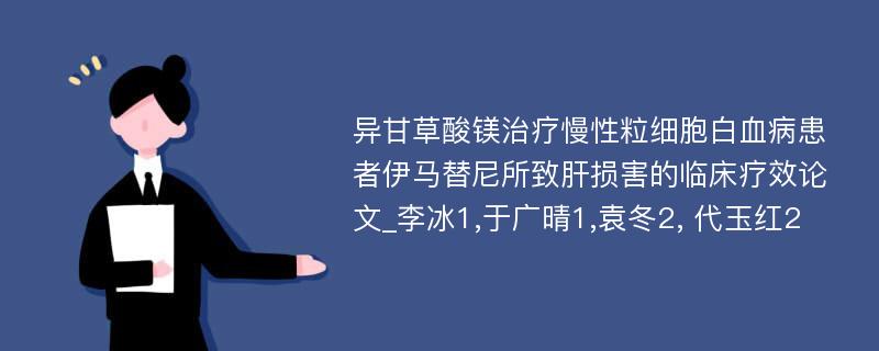 异甘草酸镁治疗慢性粒细胞白血病患者伊马替尼所致肝损害的临床疗效论文_李冰1,于广晴1,袁冬2, 代玉红2