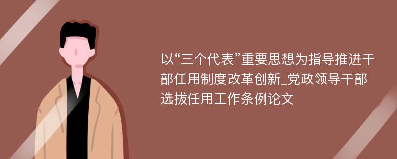 以“三个代表”重要思想为指导推进干部任用制度改革创新_党政领导干部选拔任用工作条例论文