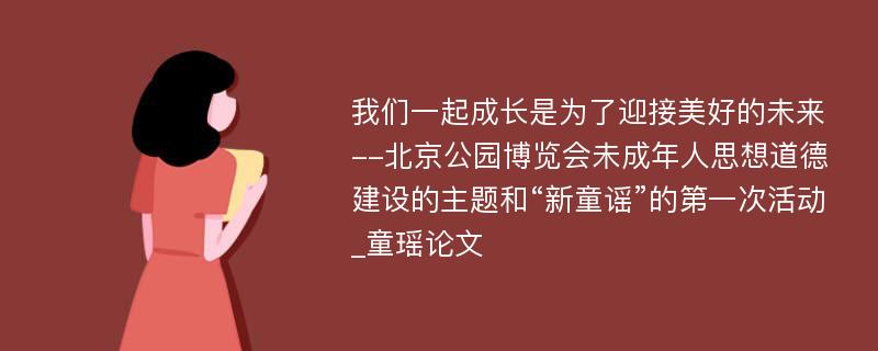 我们一起成长是为了迎接美好的未来--北京公园博览会未成年人思想道德建设的主题和“新童谣”的第一次活动_童瑶论文