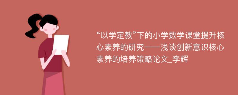 “以学定教”下的小学数学课堂提升核心素养的研究——浅谈创新意识核心素养的培养策略论文_李辉