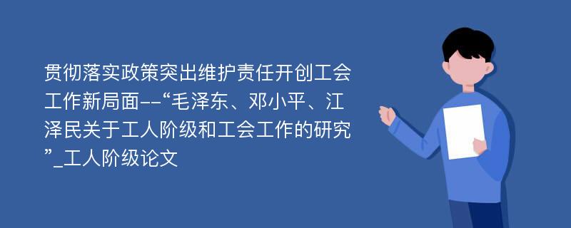 贯彻落实政策突出维护责任开创工会工作新局面--“毛泽东、邓小平、江泽民关于工人阶级和工会工作的研究”_工人阶级论文