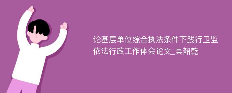 论基层单位综合执法条件下践行卫监依法行政工作体会论文_吴韶乾